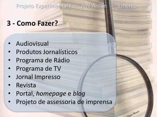 Projeto Experimental I – Jimi Aislan – Ementa

3 - Como Fazer?

•   Audiovisual
•   Produtos Jornalísticos
•   Programa de Rádio
•   Programa de TV
•   Jornal Impresso
•   Revista
•   Portal, homepage e blog
•   Projeto de assessoria de imprensa
 