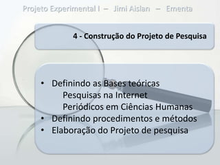 Projeto Experimental I – Jimi Aislan – Ementa


             4 - Construção do Projeto de Pesquisa




    • Definindo as Bases teóricas
         Pesquisas na Internet
         Periódicos em Ciências Humanas
    • Definindo procedimentos e métodos
    • Elaboração do Projeto de pesquisa
 