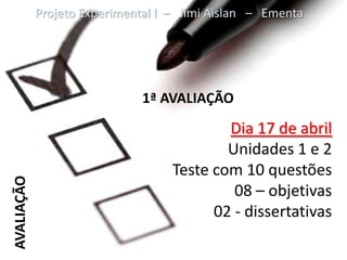 Projeto Experimental I – Jimi Aislan – Ementa




                             1ª AVALIAÇÃO
                                           Dia 17 de abril
                                           Unidades 1 e 2
                                   Teste com 10 questões
AVALIAÇÃO




                                            08 – objetivas
                                         02 - dissertativas
 
