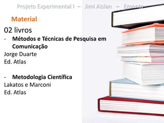 Projeto Experimental I – Jimi Aislan – Ementa

  Material
02 livros
- Métodos e Técnicas de Pesquisa em
   Comunicação
Jorge Duarte
Ed. Atlas

- Metodologia Científica
Lakatos e Marconi
Ed. Atlas
 