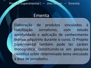 Projeto Experimental I – Jimi Aislan – Ementa


               Ementa
   Elaboração de produtos vinculados à
   Habilitação     Jornalismo,   com    estudo
   aprofundado e aplicação de conhecimento
   teórico adquirido durante o curso. O Projeto
   Experimental também pode ter caráter
   monográfico, constituindo-se em pesquisa
   científica sobre determinado tema vinculado
   à área de jornalismo.
 