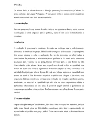 7ª AULA

Os alunos farão a leitura do texto – Planeje apresentações vencedoras-( Caderno do
aluno-volume 3 de Língua Portuguesa- 9º ano), neste texto os alunos compreenderão os
aspectos necessário para uma boa apresentação.


Apresentações

Para as apresentações os alunos deverão elaborar um projeto no Power point, com as
informações a serem expostas para o publico, alem de um vídeo sistematizando o
conteúdo.


Avaliação

A avaliação é processual e contínua, devendo ser realizada oral e coletivamente,
enfocando a dinâmica do grupo, identificando avanços e dificuldades. O desempenho
dos alunos durante a aula, a realização das tarefas propostas, as observações e
intervenções do professor, a auto-avaliação do professor e do aluno serão elementos
essenciais para verificar se as competências previstas para a aula foram ou não
desenvolvidas pelos alunos. Nesta aula, o professor deverá avaliar a capacidade dos
alunos em expor suas idéias e argumentos de maneira objetiva e clara, adequando-se a
variedade lingüística do gênero debate. Deverá ser avaliada também, a capacidade dos
alunos em ouvir a fala do outro e respeitar a opinião dos colegas. Além disso, essa
sequência didática permite que se faça uma avaliação em relação à produção escrita,
analisando, em especial, a capacidade que eles têm de expor argumentos sólidos e
pertinentes relacionados ao seu tema. É possível julgar também a pertinência da
pesquisa apresentada e a desenvoltura do aluno durante a socialização oral de seu ponto
de vista.


Trocando ideias

Depois das apresentações do seminário, será feita uma avaliação dos trabalhos, em que
cada grupo falará sobre as dificuldades encontradas para fazer a apresentação, os
aprendizados adquiridos um grupo poderá fazer comentários sobre o desempenho dos
demais.
 