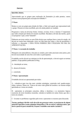 Anexos

Queridos alunos,

Aproveitando que os grupos para realização do Seminário já estão prontos, vamos
retomar nossa proposta para execução do trabalho!!!

1º Passo

Reúna se com seu grupo para eleição do líder, o líder será aquele que representará todo
o grupo. Pensem no tema escolhido, pois ele ainda poderá ser mudado.

Pesquisem o tema em diversas fontes: Jornais, revistas, livros e internet. É importante
que todos estejam por dentro do assunto escolhido. Decidam a divisão das tarefas, quem
vai pesquisar o quê, como? Quando?

Elaborem um texto roteiro ou uma ficha técnica que explique bem o tema de estudo, ela
deverá ser muito bem elaborada e deve ser lida antes por todos, a fim de possibilitar a
reflexão e a discussão. ( ESSA FICHA PODERÁ SER UTILIZADA NO DIA DA
APRESENTAÇÃO).

2º Passo- A execução do trabalho

Marquem com antecedência o dia para os estudos, pois todos precisam estar juntos, pois
haverá necessidade de uma foto com todos os participantes.

O trabalho escrito deverá ser entregue no dia da apresentação, e deverá seguir as normas
padrões. (Capa padrão) publicada no blog.

A - introdução ao tema;

b - desenvolvimento;

c - conclusão.

3º Passo- Apresentação

O trabalho deverá ser apresentado por todos:

A - valendo-se para isso das mais variadas estratégias: exposição oral, quadro-negro,
slides, cartazes, filmes etc. Trata-se de uma visão global do assunto e ao mesmo tempo
aprofunda-se o tema em estudo;

B - apresentar os principais conceitos, idéias e doutrinas e os momentos lógicos
essenciais do texto (temática resumida, valendo-se também de outras fontes que não o
texto em estudo);

C - levantar os problemas sugeridos pelo texto e apresentar os mesmos para discussão.

Turma, qualquer dúvida vocês deverão me procurar antes, se precisarem de algum
material específico (como máquina fotográfica, CDs ou outros, solicitem antes, que
farei o possível para atendê-los, Façam o trabalho com muito carinho!!!
 