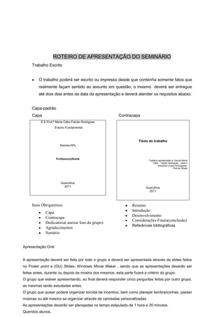ROTEIRO DE APRESENTAÇÃO DO SEMINÁRIO
     Trabalho Escrito


         O trabalho poderá ser escrito ou impresso desde que contenha somente fatos que
         realmente façam sentido ao assunto em questão, o mesmo deverá ser entregue
         até dois dias antes da data da apresentação e deverá atender os requisitos abaixo:


     Capa-padrão
     Capa                                                Contracapa
          E.E Prof.ª Maria Célia Falcão Rodrigues
                    Ensino Fundamental



                                                                     Título do trabalho
                        Nomes-Nºs



                     Professor(a)Sheila
                                                                           Trabalho apresentado à Escola Maria
                                                                               Célia Falcão Rodrigues para a
                                                                                    disciplina Língua Portuguesa.
                                                                                                    Prof.(a).Sheila




                        Guarulhos
                          2011                                            Guarulhos
                                                                            2011



     Itens Obrigatórios:                                         Resumo
                                                                 Introdução
             Capa
             Contracapa                                          Desenvolvimento
                                                                 Considerações Finais(conclusão)
             Dedicatória( anexar foto do grupo)
                                                                 Referências bibliográficas
             Agradecimentos
             Sumário


Apresentação Oral


A apresentação deverá ser feita por todo o grupo e deverá ser apresentada através de slides feitos
no Power point e (OU) Slides- Windows Movie Maker , sendo que as apresentações deverão ser
feitas antes, durante ou depois da mostra dos mesmos, esta parte ficará a critério do grupo.
O grupo que estiver apresentando, ao final deverá responder cinco perguntas feitas por outro grupo,
as mesmas serão estudadas antes.
O grupo que quiser poderá organizar torcida de incentivo, bem como planejar lembrancinhas, passar
músicas ou até mesmo se organizar através de camisetas personalizadas.
As apresentações deverão ser planejadas no tempo estipulado de 1 hora e 20 minutos.
Queridos alunos,
 