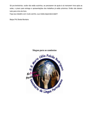 Só pra lembrá-los, vocês não estão sozinhos, se precisarem de ajuda é só marcarem hora após as
aulas, o prazo para entrega e apresentações dos trabalhos já estão próximos. Então não deixem
tudo para cima da hora.
Faça seu trabalho com muito carinho, sua média dependerá dele!!!


Beijos Prô Sheila Monteiro




                              Slogan para as camisetas
 