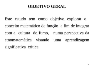 10
OBJETIVO GERAL
Este estudo tem como objetivo explorar o
conceito matemático de função a fim de integrar
com a cultura do fumo, numa perspectiva da
etnomatemática visando uma aprendizagem
significativa crítica.
 