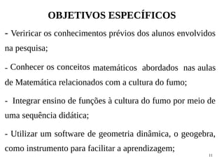 11
OBJETIVOS ESPECÍFICOS
- Veriricar os conhecimentos prévios dos alunos envolvidos
na pesquisa;
- Conhecer os conceitos matemáticos abordados nas aulas
de Matemática relacionados com a cultura do fumo;
- Integrar ensino de funções à cultura do fumo por meio de
uma sequência didática;
- Utilizar um software de geometria dinâmica, o geogebra,
como instrumento para facilitar a aprendizagem;
 