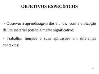 12
OBJETIVOS ESPECÍFICOS
- Observar a aprendizagem dos alunos, com a utilização
de um material potencialmente significativo;
- Trabalhar funções e suas aplicações em diferentes
contextos;
 