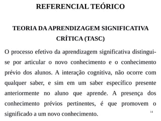 14
REFERENCIAL TEÓRICO
TEORIA DAAPRENDIZAGEM SIGNIFICATIVA
CRÍTICA (TASC)
O processo efetivo da aprendizagem significativa distingui-
se por articular o novo conhecimento e o conhecimento
prévio dos alunos. A interação cognitiva, não ocorre com
qualquer saber, e sim em um saber específico presente
anteriormente no aluno que aprende. A presença dos
conhecimento prévios pertinentes, é que promovem o
significado a um novo conhecimento.
 