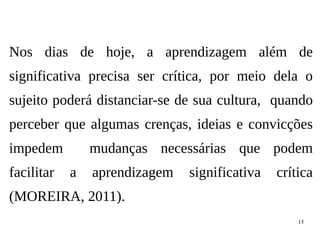 15
Nos dias de hoje, a aprendizagem além de
significativa precisa ser crítica, por meio dela o
sujeito poderá distanciar-se de sua cultura, quando
perceber que algumas crenças, ideias e convicções
impedem mudanças necessárias que podem
facilitar a aprendizagem significativa crítica
(MOREIRA, 2011).
 