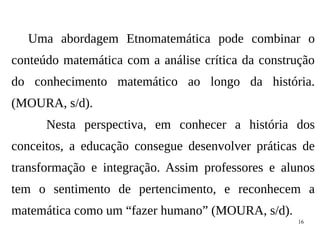 16
Uma abordagem Etnomatemática pode combinar o
conteúdo matemática com a análise crítica da construção
do conhecimento matemático ao longo da história.
(MOURA, s/d).
Nesta perspectiva, em conhecer a história dos
conceitos, a educação consegue desenvolver práticas de
transformação e integração. Assim professores e alunos
tem o sentimento de pertencimento, e reconhecem a
matemática como um “fazer humano” (MOURA, s/d).
 