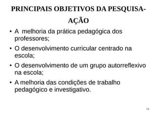 19
PRINCIPAIS OBJETIVOS DA PESQUISA-
AÇÃO
● A melhoria da prática pedagógica dos
professores;
● O desenvolvimento curricular centrado na
escola;
● O desenvolvimento de um grupo autorreflexivo
na escola;
● A melhoria das condições de trabalho
pedagógico e investigativo.
 