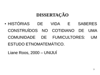 21
DISSERTAÇÃO
● HISTÓRIAS DE VIDA E SABERES
CONSTRUÍDOS NO COTIDIANO DE UMA
COMUNIDADE DE FUMICULTORES: UM
ESTUDO ETNOMATEMÁTICO.
Liane Roos, 2000 – UNIJUÍ
 