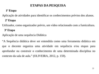 22
ETAPAS DA PESQUISA
1ª Etapa
Aplicação de atividades para identificar os conhecimentos prévios dos alunos.
2ª Etapa
Utilizador, como organizador prévio, um vídeo relacionado com a fumicultura.
3ª Etapa
Aplicação de uma sequência Didática
“A Sequência didática deve ser entendida como uma ferramenta didática em
que o docente organiza uma atividade em sequência e/ou etapas para
aprofundar ou construir o conhecimento de uma determinada disciplina no
contexto da sala de aula.” (OLIVEIRA, 2012, p. 159).
 