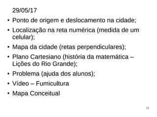 23
29/05/17
● Ponto de origem e deslocamento na cidade;
● Localização na reta numérica (medida de um
celular);
● Mapa da cidade (retas perpendiculares);
● Plano Cartesiano (história da matemática –
Lições do Rio Grande);
● Problema (ajuda dos alunos);
● Vídeo – Fumicultura
● Mapa Conceitual
 
