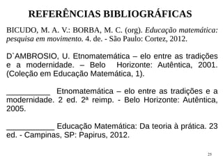 25
REFERÊNCIAS BIBLIOGRÁFICAS
BICUDO, M. A. V.: BORBA, M. C. (org). Educação matemática:
pesquisa em movimento. 4. de. - São Paulo: Cortez, 2012.
D`AMBROSIO, U. Etnomatemática – elo entre as tradições
e a modernidade. – Belo Horizonte: Autêntica, 2001.
(Coleção em Educação Matemática, 1).
__________ Etnomatemática – elo entre as tradições e a
modernidade. 2 ed. 2ª reimp. - Belo Horizonte: Autêntica,
2005.
___________ Educação Matemática: Da teoria à prática. 23
ed. - Campinas, SP: Papirus, 2012.
 