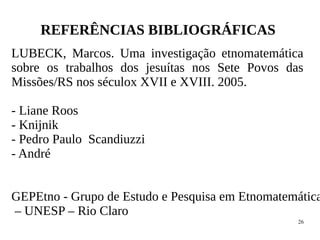 26
REFERÊNCIAS BIBLIOGRÁFICAS
LUBECK, Marcos. Uma investigação etnomatemática
sobre os trabalhos dos jesuítas nos Sete Povos das
Missões/RS nos séculox XVII e XVIII. 2005.
- Liane Roos
- Knijnik
- Pedro Paulo Scandiuzzi
- André
GEPEtno - Grupo de Estudo e Pesquisa em Etnomatemática
– UNESP – Rio Claro
 
