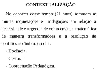 3
CONTEXTUALIZAÇÃO
No decorrer desse tempo (21 anos) somaram-se
muitas inquietações e indagações em relação a
necessidade e urgencia de como ensinar matemática
de maneira transformadora e a resolução de
conflitos no âmbito escolar.
- Docência;
- Gestora;
- Coordenação Pedagógica.
 