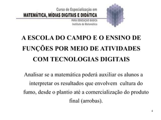 4
A ESCOLA DO CAMPO E O ENSINO DE
FUNÇÕES POR MEIO DE ATIVIDADES
COM TECNOLOGIAS DIGITAIS
Analisar se a matemática poderá auxiliar os alunos a
interpretar os resultados que envolvem cultura do
fumo, desde o plantio até a comercialização do produto
final (arrobas).
 