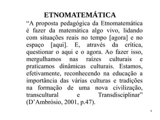 8
ETNOMATEMÁTICA
“A proposta pedagógica da Etnomatemática
é fazer da matemática algo vivo, lidando
com situações reais no tempo [agora] e no
espaço [aqui]. E, através da crítica,
questionar o aqui e o agora. Ao fazer isso,
mergulhamos nas raízes culturais e
praticamos dinâmicas culturais. Estamos,
efetivamente, reconhecendo na educação a
importância das várias culturas e tradições
na formação de uma nova civilização,
transcultural e Transdisciplinar”
(D’Ambrósio, 2001, p.47).
 