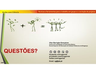 Técnicas e ferramentas para o trabalho em grupo e a cocriação de projetos
QUESTÕES?
Vitor Barrigão Gonçalves
Centro de Investigação em Educação Básica
Escola Superior de Educação do Instituto Politécnico de Bragança
facebook.com/vgportal
pt.linkedin.com/in/vgportal
twitter.com/vgportal
Email: vg@ipb.pt
100
 