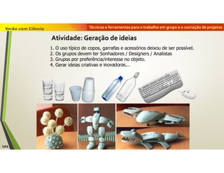 Técnicas e ferramentas para o trabalho em grupo e a cocriação de projetos
101
Atividade: Geração de ideias
1. O uso típico de copos, garrafas e acessórios deixou de ser possível.
2. Os grupos devem ter Sonhadores / Designers / Analistas
3. Grupos por preferência/interesse no objeto.
4. Gerar ideias criativas e inovadoras...
 