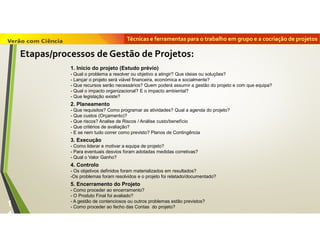 Técnicas e ferramentas para o trabalho em grupo e a cocriação de projetos
1
4
1. Início do projeto (Estudo prévio)
- Qual o problema a resolver ou objetivo a atingir? Que ideias ou soluções?
- Lançar o projeto será viável financeira, económica e socialmente?
- Que recursos serão necessários? Quem poderá assumir a gestão do projeto e com que equipa?
- Qual o impacto organizacional? E o impacto ambiental?
- Que legislação existe?
2. Planeamento
- Que requisitos? Como programar as atividades? Qual a agenda do projeto?
- Que custos (Orçamento)?
- Que riscos? Analise de Riscos / Análise custo/benefício
- Que critérios de avaliação?
- E se nem tudo correr como previsto? Planos de Contingência
3. Execução
- Como liderar e motivar a equipa de projeto?
- Para eventuais desvios foram adotadas medidas corretivas?
- Qual o Valor Ganho?
4. Controlo
- Os objetivos definidos foram materializados em resultados?
-Os problemas foram resolvidos e o projeto foi relatado/documentado?
5. Encerramento do Projeto
- Como proceder ao encerramento?
- O Produto Final foi avaliado?
- A gestão de contenciosos ou outros problemas estão previstos?
- Como proceder ao fecho das Contas do projeto?
Etapas/processos de Gestão de Projetos:
 