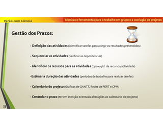 Técnicas e ferramentas para o trabalho em grupo e a cocriação de projetos
22
Gestão dos Prazos:
- Definição das atividades (identificar tarefas para atingir os resultados pretendidos)
- Sequenciar as atividades (verificar as dependências)
- Identificar os recursos para as atividades (tipo e qtd. de recursos/actividade)
-Estimar a duração das atividades (períodos de trabalho para realizar tarefas)
- Calendário do projeto (Gráficos de GANTT, Redes de PERT e CPM)
- Controlar o prazo (ter em atenção eventuais alterações ao calendário do projecto)
 