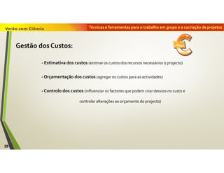 Técnicas e ferramentas para o trabalho em grupo e a cocriação de projetos
29
Gestão dos Custos:
- Estimativa dos custos (estimar os custos dos recursos necessários o projecto)
- Orçamentação dos custos (agregar os custos para as actividades)
- Controlo dos custos (influenciar os factores que podem criar desvios no custo e
controlar alterações ao orçamento do projecto)
 