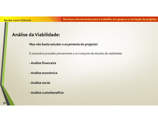 Técnicas e ferramentas para o trabalho em grupo e a cocriação de projetos
31
Análise daViabilidade:
Mas não basta estudar o orçamento do projecto!
É necessário proceder previamente a um conjunto de estudos de viabilidade:
- Análise financeira
- Análise económica
- Análise social
- Análise custo/benefício
 