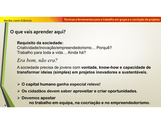 Técnicas e ferramentas para o trabalho em grupo e a cocriação de projetos
Requisito da sociedade:
Criatividade/inovação/empreendedorismo… Porquê?
Trabalho para toda a vida… Ainda há?
Era bom, não era?
A sociedade precisa de jovens com vontade, know-how e capacidade de
transformar ideias (simples) em projetos inovadores e sustentáveis.
 O capital humano ganha especial relevo!
 Os cidadãos devem saber aproveitar e criar oportunidades.
 Devemos apostar
no trabalho em equipa, na cocriação e no empreendedorismo.
O que vais aprender aqui?
4
 