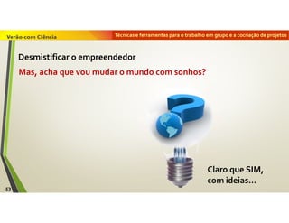 Técnicas e ferramentas para o trabalho em grupo e a cocriação de projetos
Claro que SIM,
com ideias…
Mas, acha que vou mudar o mundo com sonhos?
53
Desmistificar o empreendedor
 
