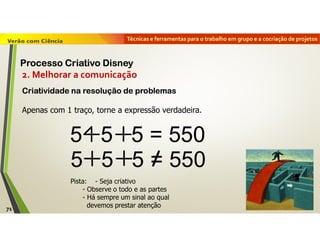 Técnicas e ferramentas para o trabalho em grupo e a cocriação de projetos
Pista: - Seja criativo
- Observe o todo e as partes
- Há sempre um sinal ao qual
devemos prestar atenção
5 5 5 = 550
5 5 5 = 550
2. Melhorar a comunicação
Criatividade na resolução de problemas
Apenas com 1 traço, torne a expressão verdadeira.
71
Processo Criativo Disney
 