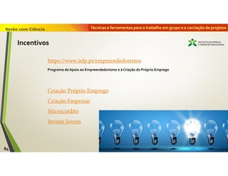 Técnicas e ferramentas para o trabalho em grupo e a cocriação de projetos
84
Incentivos
Criação Próprio Emprego
Criação Empresas
Microcrédito
Investe Jovem
https://www.iefp.pt/empreendedorismo
Programa de Apoio ao Empreendedorismo e à Criação do Próprio Emprego
 