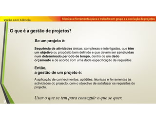 Técnicas e ferramentas para o trabalho em grupo e a cocriação de projetos
9
Se um projeto é:
Sequência de atividades únicas, complexas e interligadas, que têm
um objetivo ou propósito bem definido e que devem ser concluídas
num determinado período de tempo, dentro de um dado
orçamento e de acordo com uma dada especificação de requisitos.
A aplicação de conhecimentos, aptidões, técnicas e ferramentas às
actividades do projecto, com o objectivo de satisfazer os requisitos do
projecto.
Usar o que se tem para conseguir o que se quer.
Então,
a gestão de um projeto é:
O que é a gestão de projetos?
 