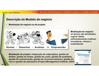 Técnicas e ferramentas para o trabalho em grupo e a cocriação de projetos
• Modelação do negócio ou do projeto:
Modelação do negócio:
os alunos são desafiados
a gerar ideias
suficientemente criativas,
inovadoras, viáveis e
sustentáveis
Modelação do projeto: integração de subprojetos, gestão do
âmbito, gestão do tempo, gestão do custo, gestão da qualidade,
gestão da comunicação, gestão de recursos humanos, gestão do
risco e gestão de aquisições (Project Management Institute, 2004)
90
Descrição do Modelo de negócio
 