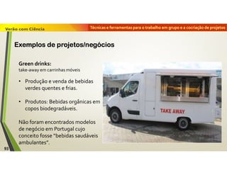 Técnicas e ferramentas para o trabalho em grupo e a cocriação de projetos
Green drinks:
take-away em carrinhas móveis
• Produção e venda de bebidas
verdes quentes e frias.
• Produtos: Bebidas orgânicas em
copos biodegradáveis.
Não foram encontrados modelos
de negócio em Portugal cujo
conceito fosse “bebidas saudáveis
ambulantes”.
93
Exemplos de projetos/negócios
 