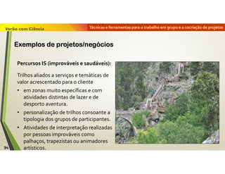 Técnicas e ferramentas para o trabalho em grupo e a cocriação de projetos
Percursos IS (improváveis e saudáveis):
Trilhos aliados a serviços e temáticas de
valor acrescentado para o cliente
• em zonas muito específicas e com
atividades distintas de lazer e de
desporto aventura.
• personalização de trilhos consoante a
tipologia dos grupos de participantes.
• Atividades de interpretação realizadas
por pessoas improváveis como
palhaços, trapezistas ou animadores
artísticos.94
Exemplos de projetos/negócios
 