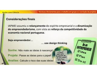 Técnicas e ferramentas para o trabalho em grupo e a cocriação de projetos
IAPMEI assumiu o relançamento do espírito empresarial e a dinamização
do empreendedorismo, com vista ao reforço da competitividade da
economia nacional portuguesa.
Seja empreendedor…
… use design thinking
Sonhe: Não mate as ideias à nascença!
Projete: Passe as ideias para o papel!
Analise: Calcule o risco das suas ideias!
96
Considerações finais
 