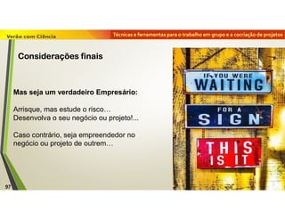 Técnicas e ferramentas para o trabalho em grupo e a cocriação de projetos
Mas seja um verdadeiro Empresário:
Arrisque, mas estude o risco…
Desenvolva o seu negócio ou projeto!...
Caso contrário, seja empreendedor no
negócio ou projeto de outrem…
97
Considerações finais
 