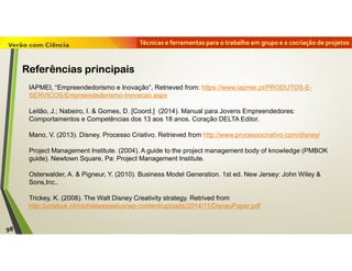 Técnicas e ferramentas para o trabalho em grupo e a cocriação de projetos
IAPMEI, “Empreendedorismo e Inovação”, Retrieved from: https://www.iapmei.pt/PRODUTOS-E-
SERVICOS/Empreendedorismo-Inovacao.aspx
Leitão, J.; Nabeiro, I. & Gomes, D. [Coord.] (2014). Manual para Jovens Empreendedores:
Comportamentos e Competências dos 13 aos 18 anos. Coração DELTA Editor.
Mano, V. (2013). Disney. Processo Criativo. Retrieved from http://www.processocriativo.com/disney/
Project Management Institute. (2004). A guide to the project management body of knowledge (PMBOK
guide). Newtown Square, Pa: Project Management Institute.
Osterwalder, A. & Pigneur, Y. (2010). Business Model Generation. 1st ed. New Jersey: John Wiley &
Sons,Inc..
Trickey, K. (2008). The Walt Disney Creativity strategy. Retrived from
http://urrebuk.nl/michielwesselius/wp-content/uploads/2014/11/DisneyPaper.pdf
98
Referências principais
 