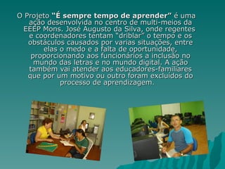 O Projeto  “É sempre tempo de aprender”  é uma ação desenvolvida no centro de multi-meios da EEEP Mons. José Augusto da Silva, onde regentes  e coordenadores tentam “driblar” o tempo e os obstáculos causados por varias situações, entre elas o medo e a falta de oportunidade, proporcionando aos funcionários a inclusão no mundo das letras e no mundo digital. A ação também vai atender aos educadores-familiares que por um motivo ou outro foram excluídos do processo de aprendizagem .  