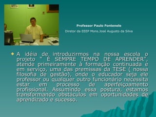 A idéia de introduzirmos na nossa escola o projeto “ É SEMPRE TEMPO DE APRENDER”, atende primeiramente à formação continuada e em serviço, uma das premissas da TESE ( nossa filosofia de gestão), onde o educador seja ele professor ou qualquer outro funcionário necessita estar em processo de aperfeiçoamento profissional. Assumindo essa postura, estamos transformando obstáculos em oportunidades de aprendizado e sucesso. Professor Paulo Fontenele Diretor da EEEP Mons.José Augusto da Silva 