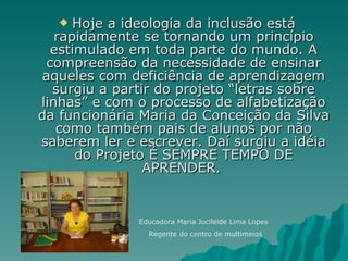 Hoje a ideologia da inclusão está rapidamente se tornando um princípio estimulado em toda parte do mundo. A compreensão da necessidade de ensinar aqueles com deficiência de aprendizagem surgiu a partir do projeto “letras sobre linhas” e com o processo de alfabetização da funcionária Maria da Conceição da Silva como também pais de alunos por não saberem ler e escrever. Daí surgiu a idéia do Projeto É SEMPRE TEMPO DE APRENDER.  Educadora Maria Jucileide Lima Lopes Regente do centro de multimeios 