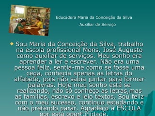 Sou Maria da Conceição da Silva, trabalho na escola profissional Mons. José Augusto como auxiliar de serviços. Meu sonho era aprender a ler e escrever. Não era uma pessoa feliz, sentia-me como se fosse uma cega, conhecia apenas as letras do alfabeto, pois não sabia juntar para formar palavras. Hoje meu sonho está se realizando, não só conheço as letras,mas as famílias, escrevo e leio textos. Sou feliz com o meu sucesso, continuo estudando e não pretendo parar. Agradeço a ESCOLA por esta oportunidade.  Educadora Maria da Conceição da Silva Auxiliar de Serviço 