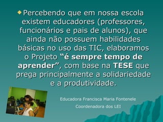Percebendo que em nossa escola existem educadores (professores, funcionários e pais de alunos), que ainda não possuem habilidades básicas no uso das TIC, elaboramos o Projeto  “é sempre tempo de aprender” , com base na  TESE  que prega principalmente a solidariedade e a produtividade. Educadora Francisca Maria Fontenele Coordenadora dos LEI 
