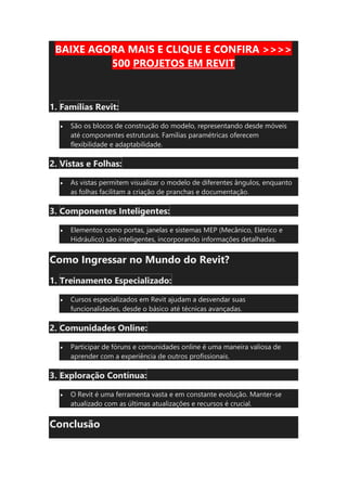 BAIXE AGORA MAIS E CLIQUE E CONFIRA >>>>
500 PROJETOS EM REVIT
1. Famílias Revit:
• São os blocos de construção do modelo, representando desde móveis
até componentes estruturais. Famílias paramétricas oferecem
flexibilidade e adaptabilidade.
2. Vistas e Folhas:
• As vistas permitem visualizar o modelo de diferentes ângulos, enquanto
as folhas facilitam a criação de pranchas e documentação.
3. Componentes Inteligentes:
• Elementos como portas, janelas e sistemas MEP (Mecânico, Elétrico e
Hidráulico) são inteligentes, incorporando informações detalhadas.
Como Ingressar no Mundo do Revit?
1. Treinamento Especializado:
• Cursos especializados em Revit ajudam a desvendar suas
funcionalidades, desde o básico até técnicas avançadas.
2. Comunidades Online:
• Participar de fóruns e comunidades online é uma maneira valiosa de
aprender com a experiência de outros profissionais.
3. Exploração Contínua:
• O Revit é uma ferramenta vasta e em constante evolução. Manter-se
atualizado com as últimas atualizações e recursos é crucial.
Conclusão
 