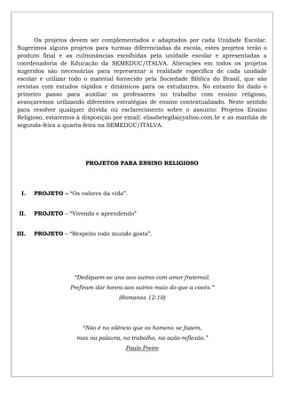 Os projetos devem ser complementados e adaptados por cada Unidade Escolar.
Sugerimos alguns projetos para turmas diferenciadas da escola, estes projetos terão o
produto final e as culminâncias escolhidas pela unidade escolar e apresentadas a
coordenadoria de Educação da SEMEDUC/ITALVA. Alterações em todos os projetos
sugeridos são necessárias para representar a realidade específica de cada unidade
escolar e utilizar todo o material fornecido pela Sociedade Bíblica do Brasil, que são
revistas com estudos rápidos e dinâmicos para os estudantes. No entanto foi dado o
primeiro passo para auxiliar os professores no trabalho com ensino religioso,
avançaremos utilizando diferentes estratégias de ensino contextualizado. Neste sentido
para resolver qualquer dúvida ou esclarecimento sobre o assunto: Projetos Ensino
Religioso, estaremos à disposição por email: elisabetegda@yahoo.com.br e as manhãs de
segunda-feira a quarta-feira na SEMEDUC/ITALVA.
PROJETOS PARA ENSINO RELIGIOSO
I. PROJETO – “Os valores da vida”.
II. PROJETO – “Vivendo e aprendendo”
III. PROJETO – “Respeito todo mundo gosta”.
“Dediquem-se uns aos outros com amor fraternal.
Prefiram dar honra aos outros mais do que a vocês.”
(Romanos 12:10)
“Não é no silêncio que os homens se fazem,
mas na palavra, no trabalho, na ação-reflexão.”
Paulo Freire
 