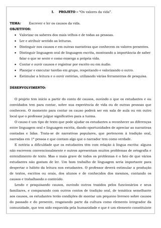 I. PROJETO – “Os valores da vida”.
TEMA: Escrever e ler os causos da vida.
OBJETIVOS:
Valorizar os saberes dos mais velhos e de todas as pessoas.
Ler e atribuir sentido as leituras.
Distinguir nos causos e em outras narrativas que conhecem os valores presentes.
Distinguir linguagem oral de linguagem escrita, mostrando a importância de saber
falar o que se sente e como enxerga a própria vida.
Contar e ouvir causos e registrar por escrito ou em áudio.
Planejar e executar tarefas em grupo, respeitando e valorizando o outro.
Estimular a leitura e o ouvir estórias, utilizando várias ferramentas de pesquisa.
DESENVOLVIMENTO:
O projeto tem inicio a partir do conto de causos, ouvindo o que os estudantes e ou
convidados tem para contar, sobre sua experiência de vida ou de outras pessoas que
conhecem. O momento para contar os causo poderá ser em sala de aula ou em outro
local que o professor julgue significativo para a turma.
O causo é um tipo de texto que pode ajudar os estudantes a reconhecer as diferenças
entre linguagem oral e linguagem escrita, dando oportunidades de apreciar as narrativas
contadas e lidas. Trata-se de narrativas populares, que pertencem à tradição oral,
narradas em 1ª pessoa e que contam algo que o narrador tem como verdade.
E notória a dificuldade que os estudantes têm com relação à língua escrita: alguns
não escrevem convencionalmente e outros apresentam muitos problemas de ortografia e
entendimento de texto. Mas o mais grave de todos os problemas é o fato de que vários
estudantes não gostam de ler. Um bom trabalho de linguagem seria importante para
despertar o hábito da leitura nos estudantes. O professor deverá estimular a produção
de textos, escritos ou orais, dos alunos e de conhecidos dos mesmos, contando os
causos e trabalhando o conteúdo.
Lendo e pesquisando causos, ouvindo outros trazidos pelos funcionários e seus
familiares, e comparando com outros contos de tradição oral, de temática semelhante
aos causos, os estudantes terão condições de montar um pequeno livresco sobre causos
do passado e do presente, resgatando parte da cultura como elemento integrador da
comunidade, que tem sido esquecida pela humanidade e que é um elemento constituinte
 