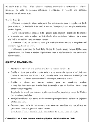 da identidade nacional. Será possível também identificar e trabalhar os valores
presentes na vida de pessoas diferentes e estimular o respeito pelo próximo
independente de quem seja.
Etapas do projeto:
- Observar as características principais dos textos, o que para o estudante é fácil,
pois se conhecem histórias desse tipo, contadas pelos pais, avós, amigos, trazidas de
outras regiões.
- Ler e estudar causos durante todo o projeto para ampliar o repertório do grupo é
a proposta que pode auxiliar na introdução dos conteúdos básicos para cada
disciplina na analise e produção dos causos.
- Promover o uso do dicionário para que ampliem o vocabulário e compreendam
melhor o significado do texto.
- Utilizarem o material da Sociedade Bíblica do Brasil, assim como a Bíblia para
apresentação de frases e textos importantes para o conhecimento das atividades
diferenciadas.
SUGESTÃO DE ATIVIDADES
Montar um “livresco” com contos populares e causos para doá-lo.
Dividir a classe em quatro grupos; dois grupos apresentarão com o propósito de
contar oralmente o que leram. Os outros dois farão uma leitura do texto impresso
em voz alta. Discutir e compreender as diferenças entre ler e contar.
Dividir a classe em quatro grupos para as seguintes tarefas:
- Pesquisa de causos com funcionários da escola e com as famílias. Saber como
esses causos surgiram.
Confecção de mural com cartazes e informações sobre o projeto e textos da Bíblia e
das revistas estudadas.
Seleção de estórias que serão dramatizadas e planejamento da divisão de papéis e
efeitos. sonoros.
Promover uma tarde de causos para que todos os parceiros que participam, de
perto ou à distância, possam trocar causos.
Estruturar os textos com ilustração com intuito de montar uma exposição.
Observação: As etapas comuns entre os projetos se encontram no anexo I.
 